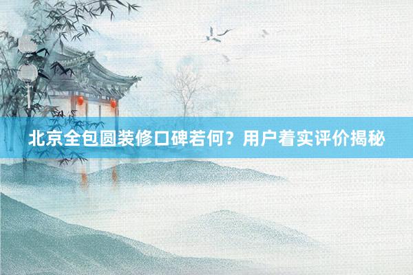 北京全包圆装修口碑若何？用户着实评价揭秘