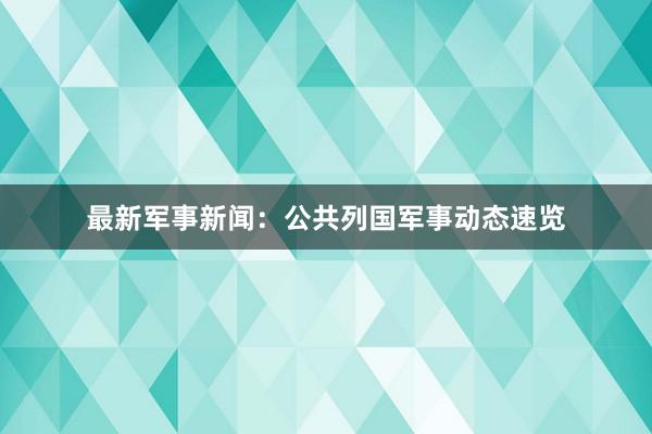最新军事新闻：公共列国军事动态速览