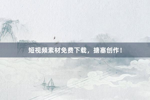 短视频素材免费下载，搪塞创作！