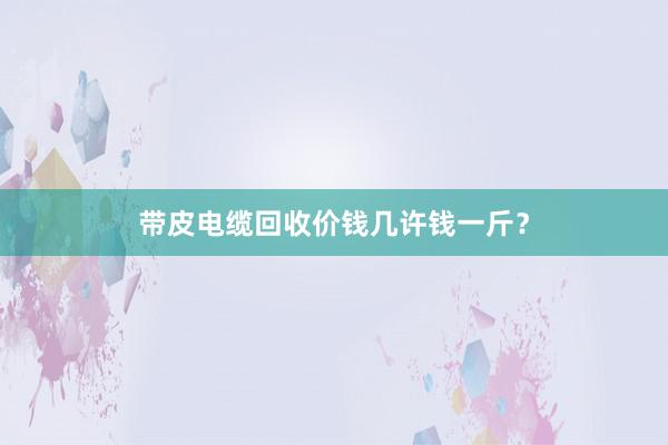 带皮电缆回收价钱几许钱一斤？