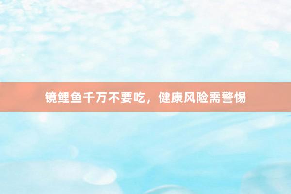 镜鲤鱼千万不要吃，健康风险需警惕