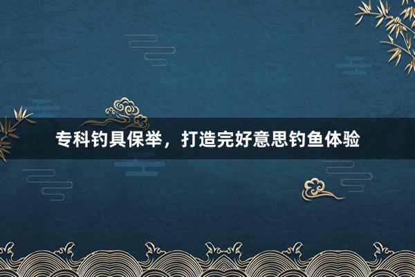 专科钓具保举，打造完好意思钓鱼体验