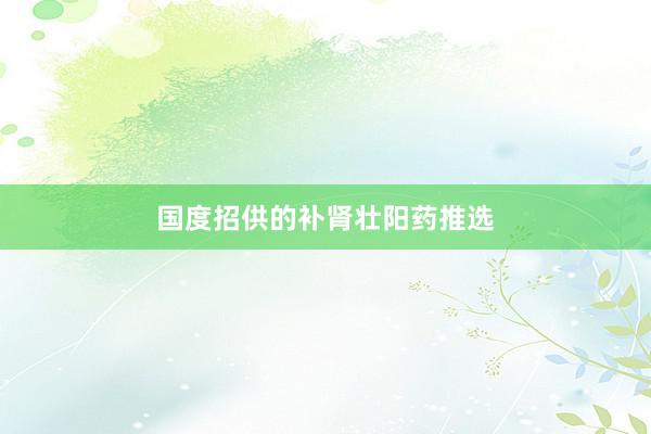 国度招供的补肾壮阳药推选